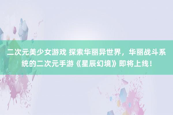 二次元美少女游戏 探索华丽异世界，华丽战斗系统的二次元手游《星辰幻境》即将上线！