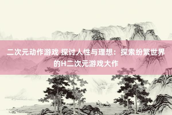 二次元动作游戏 探讨人性与理想：探索纷繁世界的H二次元游戏大作