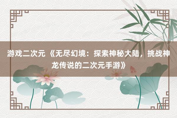 游戏二次元 《无尽幻境：探索神秘大陆，挑战神龙传说的二次元手游》