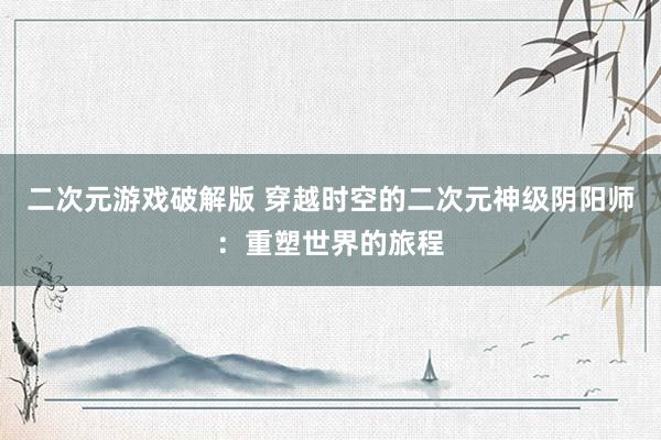 二次元游戏破解版 穿越时空的二次元神级阴阳师：重塑世界的旅程