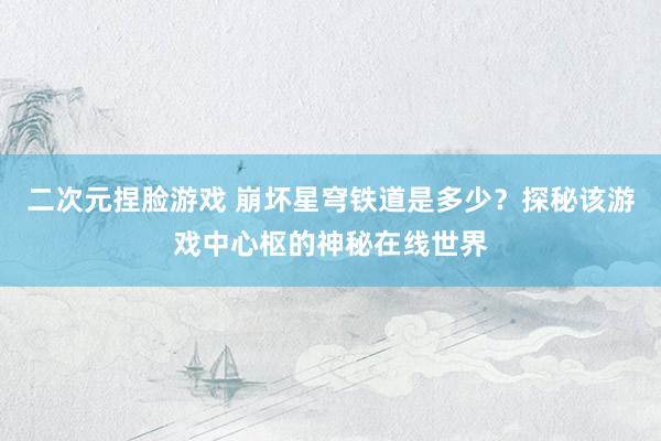 二次元捏脸游戏 崩坏星穹铁道是多少？探秘该游戏中心枢的神秘在线世界
