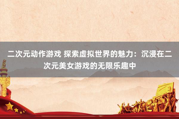 二次元动作游戏 探索虚拟世界的魅力：沉浸在二次元美女游戏的无限乐趣中