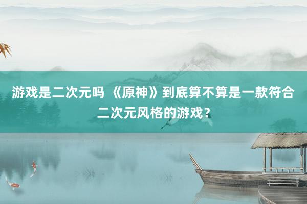 游戏是二次元吗 《原神》到底算不算是一款符合二次元风格的游戏？