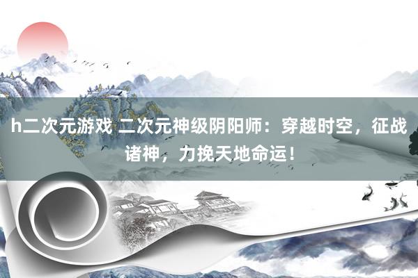 h二次元游戏 二次元神级阴阳师：穿越时空，征战诸神，力挽天地命运！