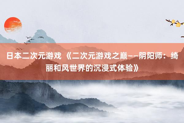 日本二次元游戏 《二次元游戏之巅——阴阳师：绮丽和风世界的沉浸式体验》