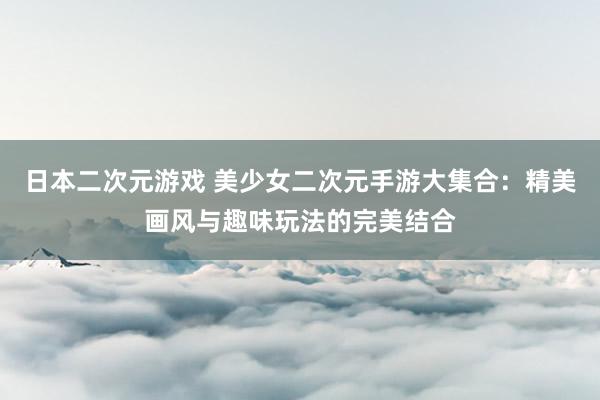 日本二次元游戏 美少女二次元手游大集合：精美画风与趣味玩法的完美结合
