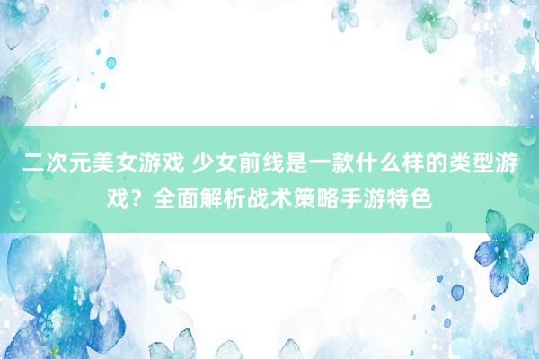 二次元美女游戏 少女前线是一款什么样的类型游戏？全面解析战术策略手游特色