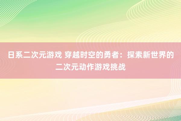 日系二次元游戏 穿越时空的勇者：探索新世界的二次元动作游戏挑战