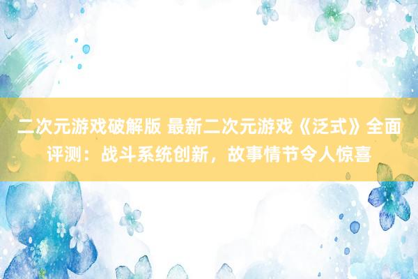 二次元游戏破解版 最新二次元游戏《泛式》全面评测：战斗系统创新，故事情节令人惊喜