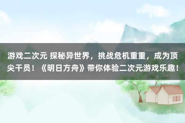 游戏二次元 探秘异世界，挑战危机重重，成为顶尖干员！《明日方舟》带你体验二次元游戏乐趣！