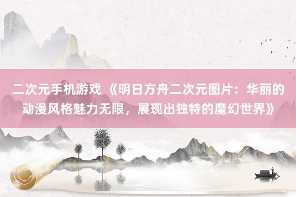 二次元手机游戏 《明日方舟二次元图片：华丽的动漫风格魅力无限，展现出独特的魔幻世界》