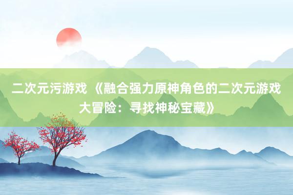 二次元污游戏 《融合强力原神角色的二次元游戏大冒险：寻找神秘宝藏》