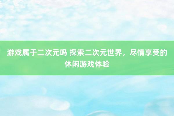 游戏属于二次元吗 探索二次元世界，尽情享受的休闲游戏体验
