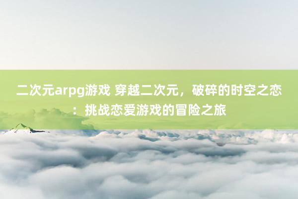 二次元arpg游戏 穿越二次元，破碎的时空之恋：挑战恋爱游戏的冒险之旅