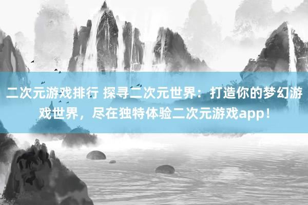 二次元游戏排行 探寻二次元世界：打造你的梦幻游戏世界，尽在独特体验二次元游戏app！