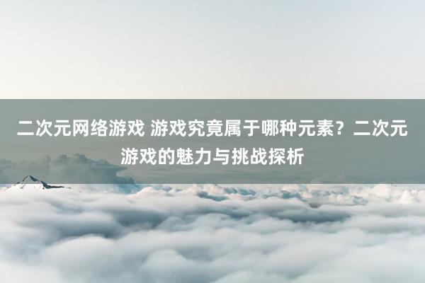 二次元网络游戏 游戏究竟属于哪种元素？二次元游戏的魅力与挑战探析