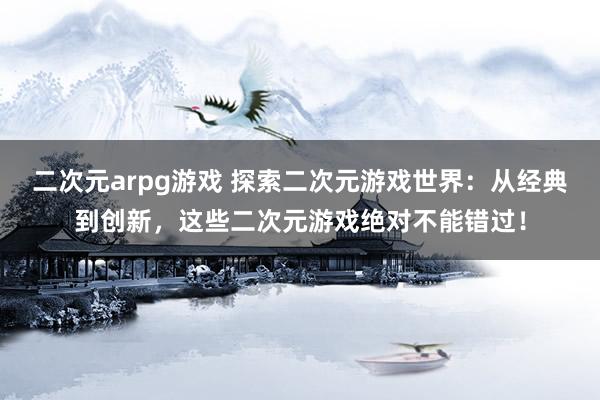 二次元arpg游戏 探索二次元游戏世界：从经典到创新，这些二次元游戏绝对不能错过！