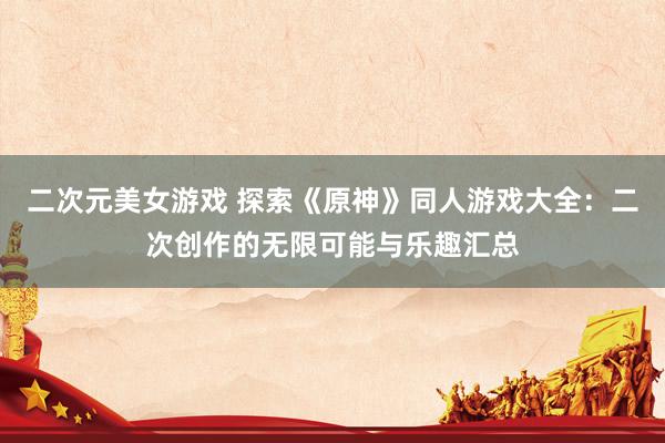 二次元美女游戏 探索《原神》同人游戏大全：二次创作的无限可能与乐趣汇总