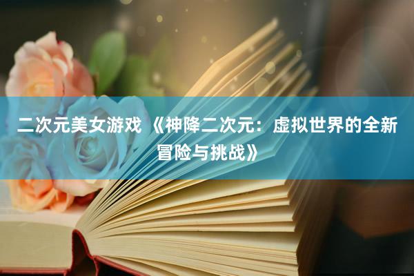二次元美女游戏 《神降二次元：虚拟世界的全新冒险与挑战》
