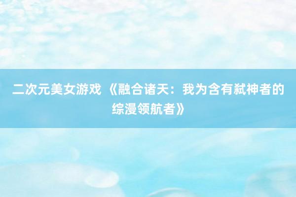 二次元美女游戏 《融合诸天：我为含有弑神者的综漫领航者》
