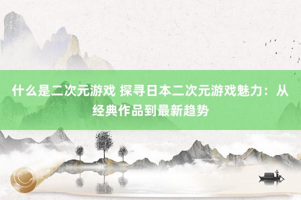 什么是二次元游戏 探寻日本二次元游戏魅力：从经典作品到最新趋势