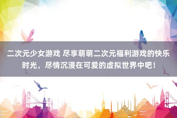 二次元少女游戏 尽享萌萌二次元福利游戏的快乐时光，尽情沉浸在可爱的虚拟世界中吧！