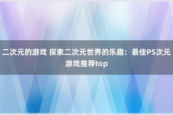 二次元的游戏 探索二次元世界的乐趣：最佳PS次元游戏推荐top