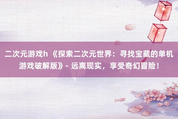 二次元游戏h 《探索二次元世界：寻找宝藏的单机游戏破解版》- 远离现实，享受奇幻冒险！