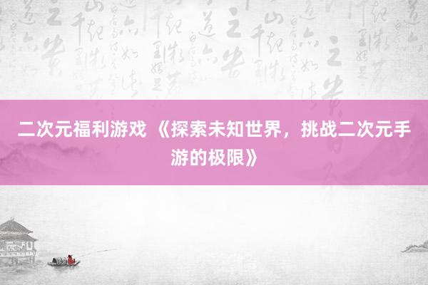 二次元福利游戏 《探索未知世界，挑战二次元手游的极限》