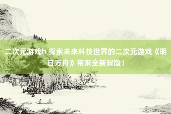 二次元游戏h 探索未来科技世界的二次元游戏《明日方舟》带来全新冒险！