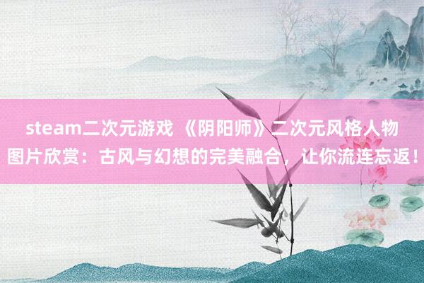 steam二次元游戏 《阴阳师》二次元风格人物图片欣赏：古风与幻想的完美融合，让你流连忘返！
