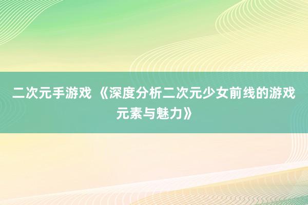 二次元手游戏 《深度分析二次元少女前线的游戏元素与魅力》