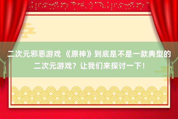 二次元邪恶游戏 《原神》到底是不是一款典型的二次元游戏？让我们来探讨一下！