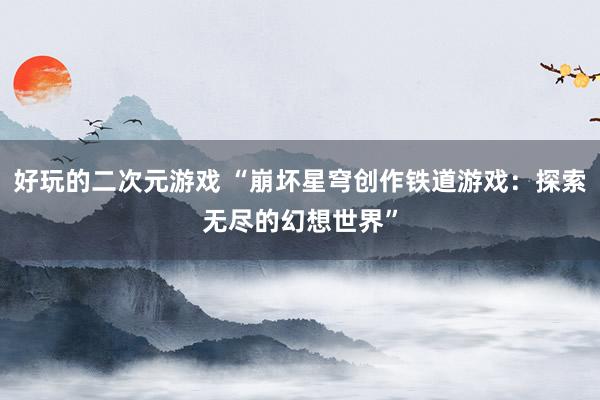 好玩的二次元游戏 “崩坏星穹创作铁道游戏：探索无尽的幻想世界”
