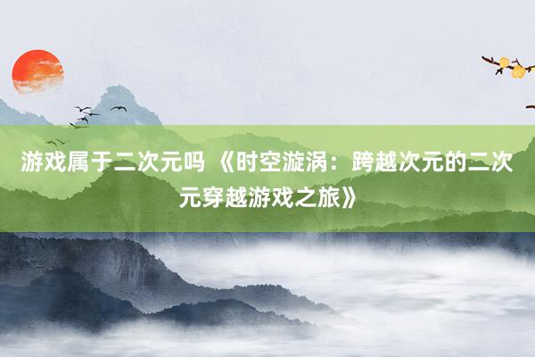 游戏属于二次元吗 《时空漩涡：跨越次元的二次元穿越游戏之旅》