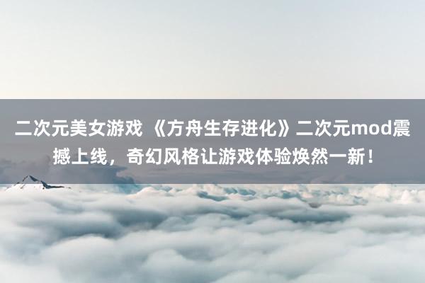 二次元美女游戏 《方舟生存进化》二次元mod震撼上线，奇幻风格让游戏体验焕然一新！