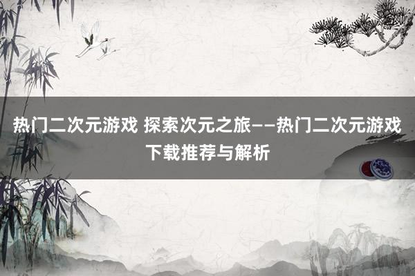 热门二次元游戏 探索次元之旅——热门二次元游戏下载推荐与解析