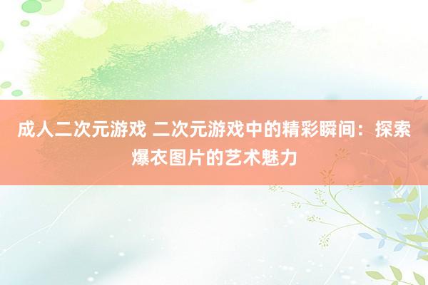 成人二次元游戏 二次元游戏中的精彩瞬间：探索爆衣图片的艺术魅力