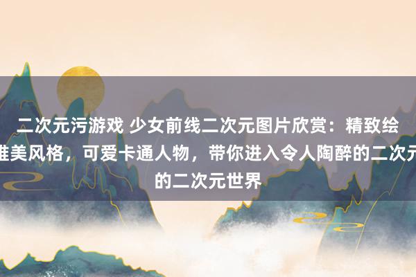 二次元污游戏 少女前线二次元图片欣赏：精致绘画，唯美风格，可爱卡通人物，带你进入令人陶醉的二次元世界