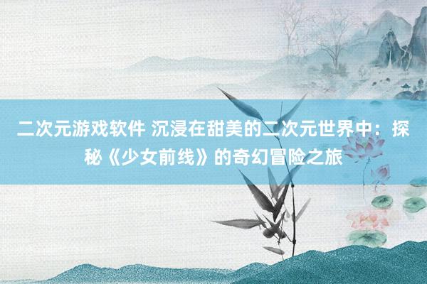 二次元游戏软件 沉浸在甜美的二次元世界中：探秘《少女前线》的奇幻冒险之旅