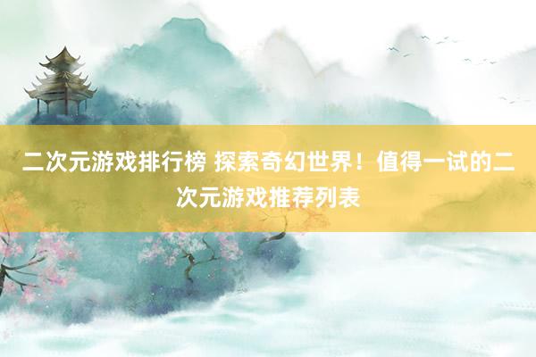 二次元游戏排行榜 探索奇幻世界！值得一试的二次元游戏推荐列表
