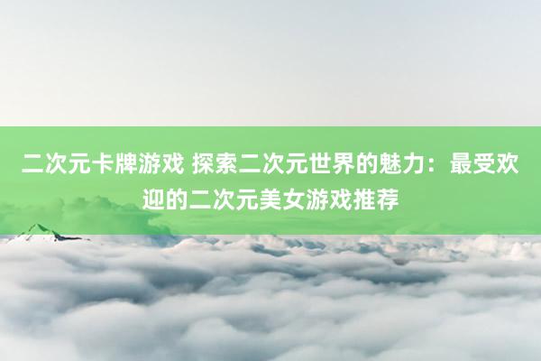 二次元卡牌游戏 探索二次元世界的魅力：最受欢迎的二次元美女游戏推荐