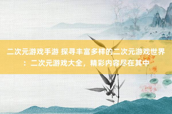 二次元游戏手游 探寻丰富多样的二次元游戏世界：二次元游戏大全，精彩内容尽在其中