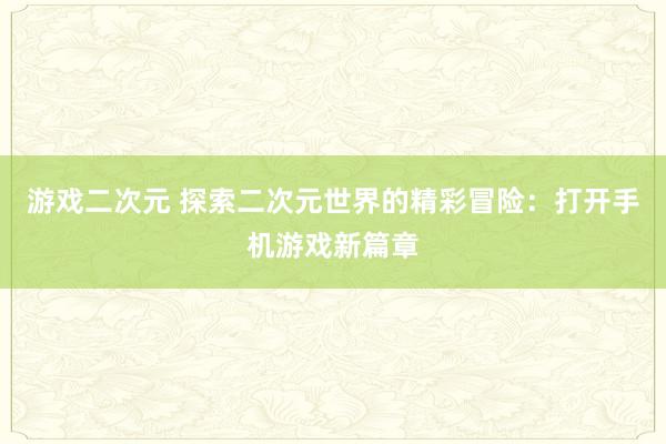 游戏二次元 探索二次元世界的精彩冒险：打开手机游戏新篇章