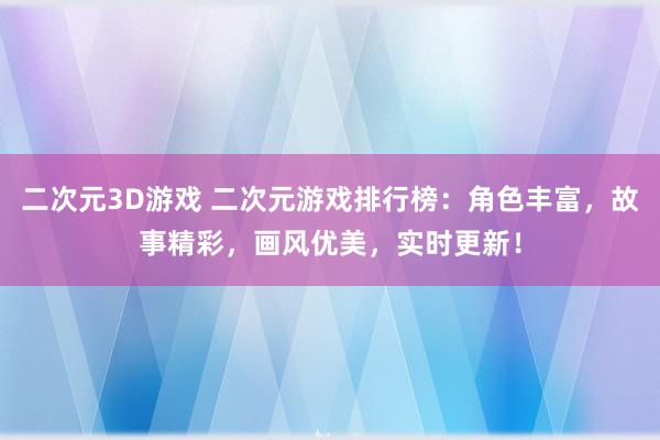 二次元3D游戏 二次元游戏排行榜：角色丰富，故事精彩，画风优美，实时更新！