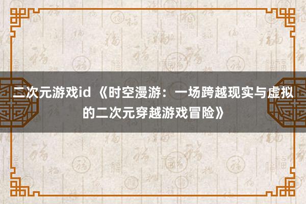 二次元游戏id 《时空漫游：一场跨越现实与虚拟的二次元穿越游戏冒险》