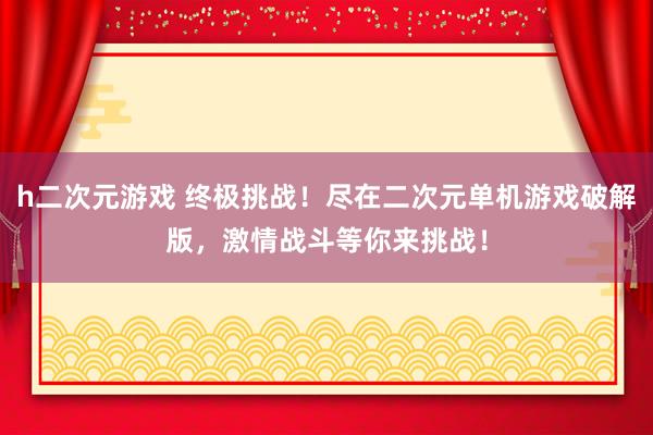 h二次元游戏 终极挑战！尽在二次元单机游戏破解版，激情战斗等你来挑战！