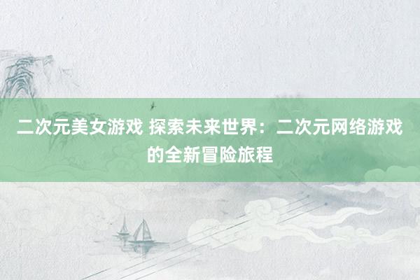 二次元美女游戏 探索未来世界：二次元网络游戏的全新冒险旅程