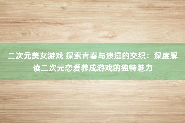 二次元美女游戏 探索青春与浪漫的交织：深度解读二次元恋爱养成游戏的独特魅力
