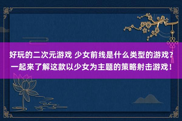 好玩的二次元游戏 少女前线是什么类型的游戏？一起来了解这款以少女为主题的策略射击游戏！